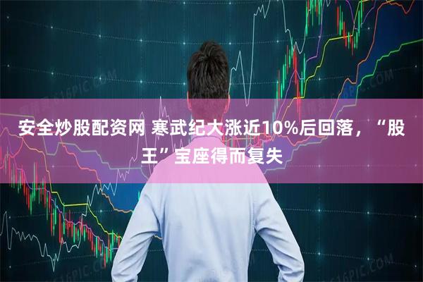 安全炒股配资网 寒武纪大涨近10%后回落，“股王”宝座得而复失