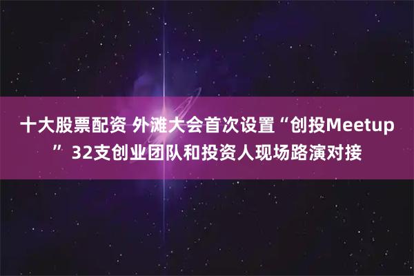 十大股票配资 外滩大会首次设置“创投Meetup” 32支创业团队和投资人现场路演对接