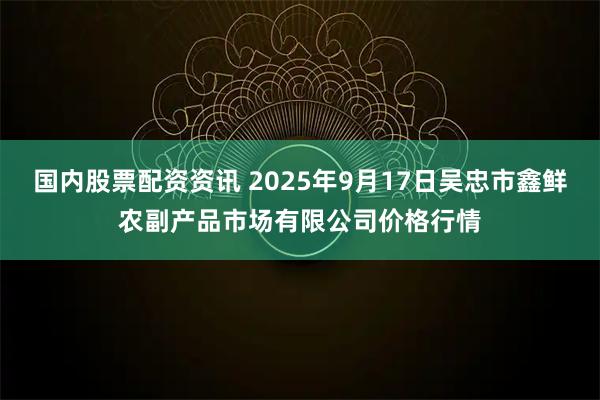 国内股票配资资讯 2025年9月17日吴忠市鑫鲜农副产品市场有限公司价格行情