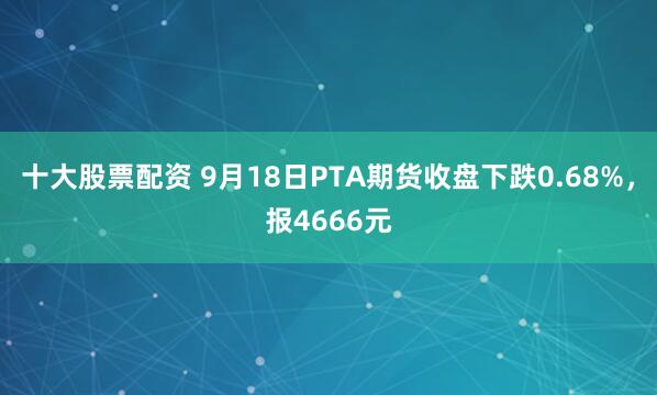 十大股票配资 9月18日PTA期货收盘下跌0.68%，报4666元