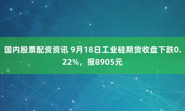 国内股票配资资讯 9月18日工业硅期货收盘下跌0.22%，报8905元
