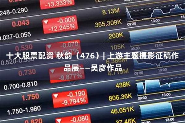 十大股票配资 秋韵（476）| 上游主题摄影征稿作品展——吴彦作品