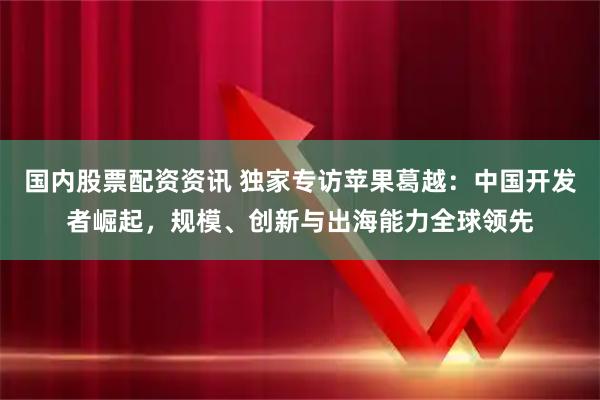 国内股票配资资讯 独家专访苹果葛越：中国开发者崛起，规模、创新与出海能力全球领先