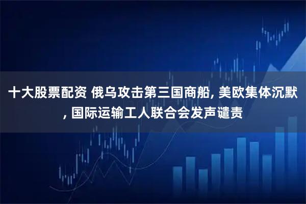 十大股票配资 俄乌攻击第三国商船, 美欧集体沉默, 国际运输工人联合会发声谴责