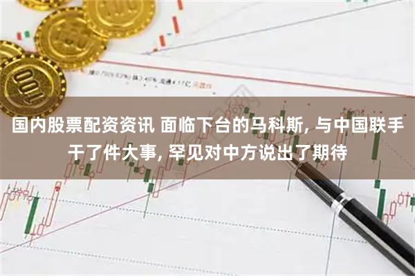 国内股票配资资讯 面临下台的马科斯, 与中国联手干了件大事, 罕见对中方说出了期待