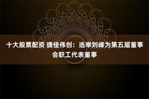十大股票配资 捷佳伟创：选举刘峰为第五届董事会职工代表董事