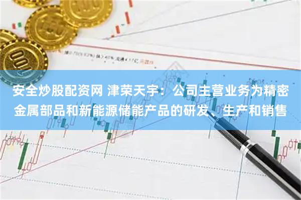 安全炒股配资网 津荣天宇：公司主营业务为精密金属部品和新能源储能产品的研发、生产和销售